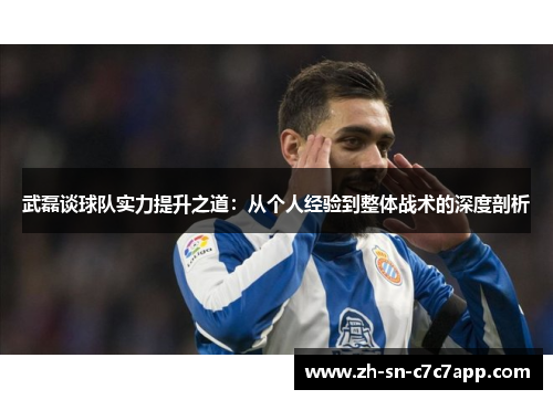 武磊谈球队实力提升之道:从个人经验到整体战术的深度剖析 武磊谈球队实力提升之道:从个人经验到整体战术的深度剖析