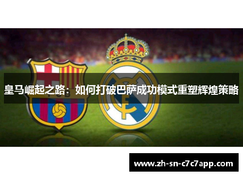 皇马崛起之路:如何打破巴萨成功模式重塑辉煌策略 皇马崛起之路:如何打破巴萨成功模式重塑辉煌策略
